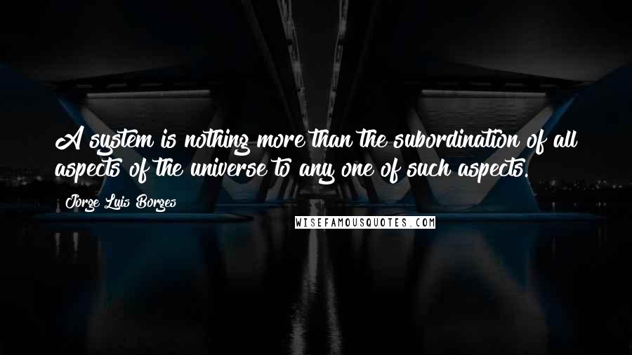 Jorge Luis Borges Quotes: A system is nothing more than the subordination of all aspects of the universe to any one of such aspects.