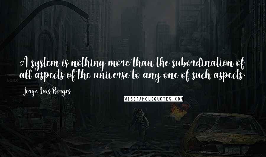 Jorge Luis Borges Quotes: A system is nothing more than the subordination of all aspects of the universe to any one of such aspects.