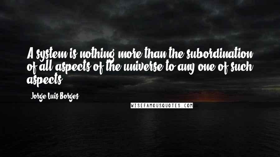 Jorge Luis Borges Quotes: A system is nothing more than the subordination of all aspects of the universe to any one of such aspects.