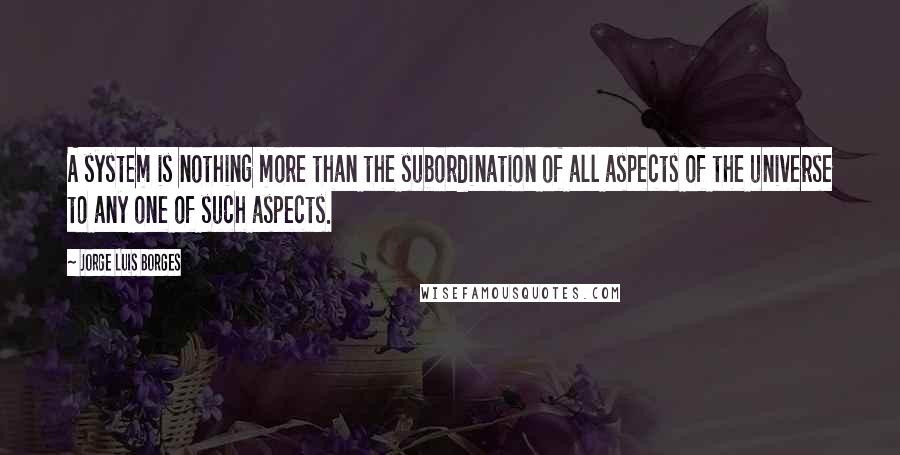 Jorge Luis Borges Quotes: A system is nothing more than the subordination of all aspects of the universe to any one of such aspects.
