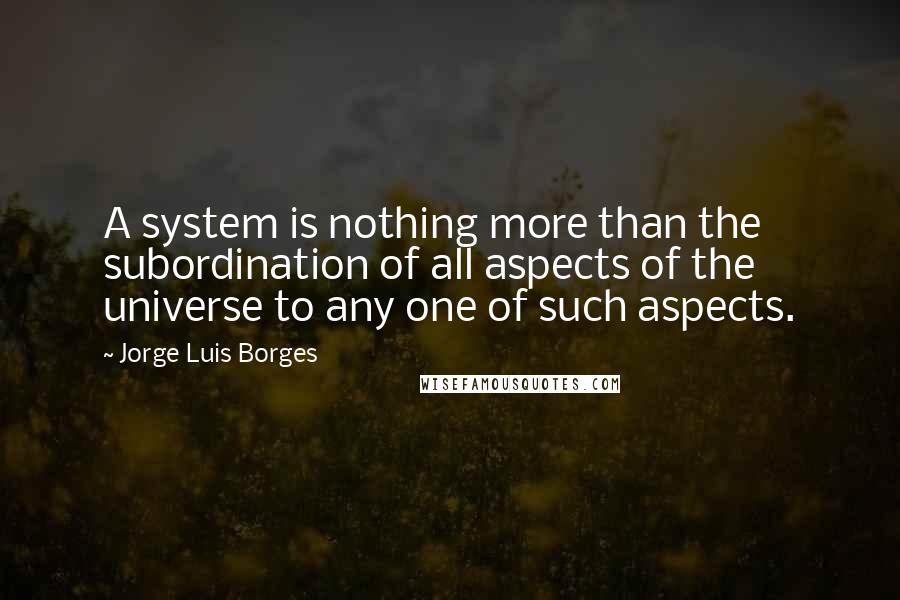 Jorge Luis Borges Quotes: A system is nothing more than the subordination of all aspects of the universe to any one of such aspects.