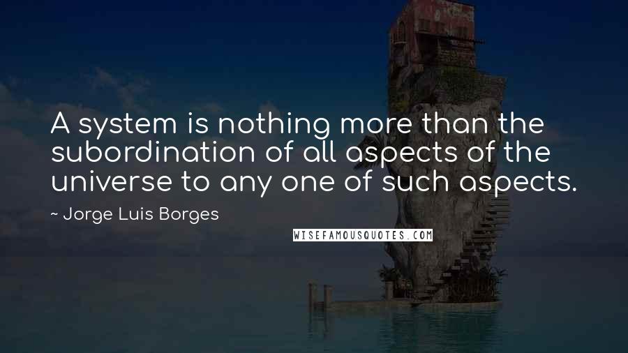 Jorge Luis Borges Quotes: A system is nothing more than the subordination of all aspects of the universe to any one of such aspects.