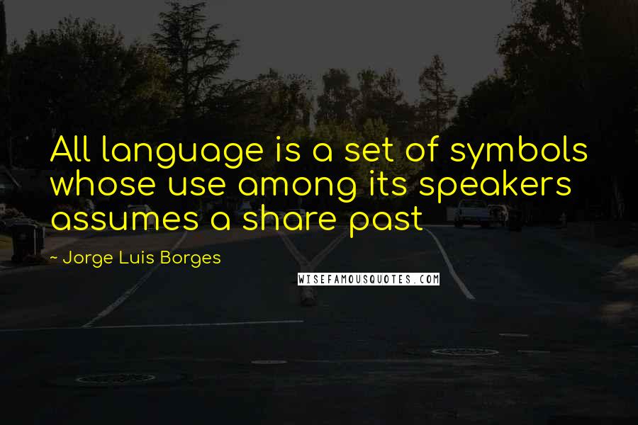 Jorge Luis Borges Quotes: All language is a set of symbols whose use among its speakers assumes a share past