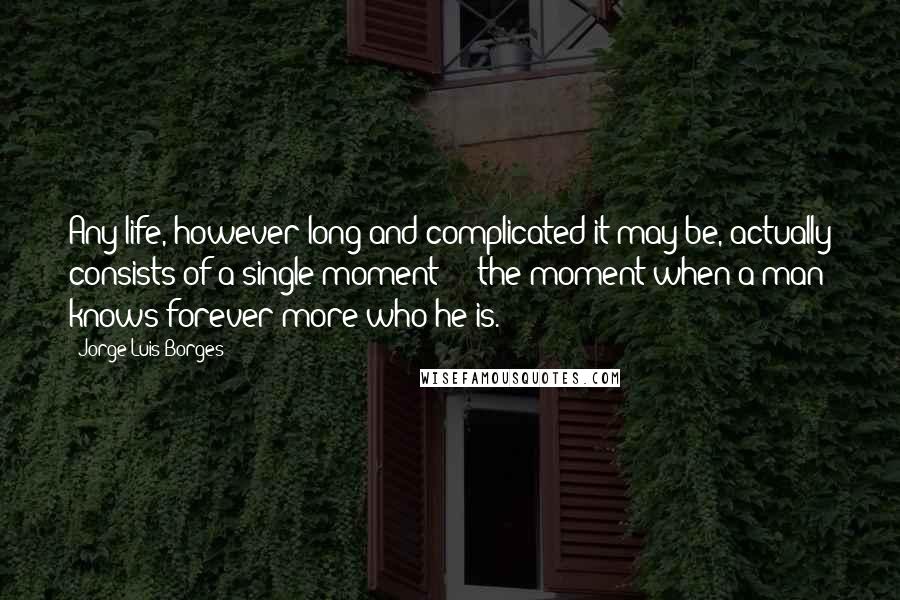 Jorge Luis Borges Quotes: Any life, however long and complicated it may be, actually consists of a single moment  -  the moment when a man knows forever more who he is.