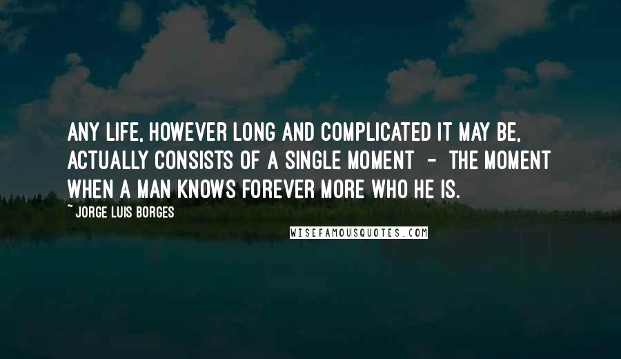 Jorge Luis Borges Quotes: Any life, however long and complicated it may be, actually consists of a single moment  -  the moment when a man knows forever more who he is.