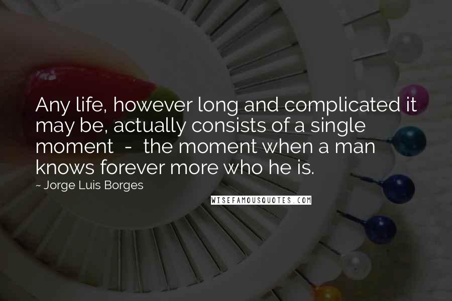 Jorge Luis Borges Quotes: Any life, however long and complicated it may be, actually consists of a single moment  -  the moment when a man knows forever more who he is.