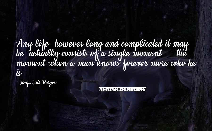 Jorge Luis Borges Quotes: Any life, however long and complicated it may be, actually consists of a single moment  -  the moment when a man knows forever more who he is.