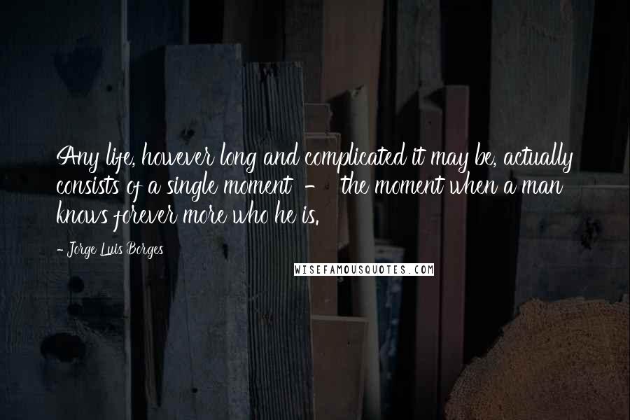 Jorge Luis Borges Quotes: Any life, however long and complicated it may be, actually consists of a single moment  -  the moment when a man knows forever more who he is.