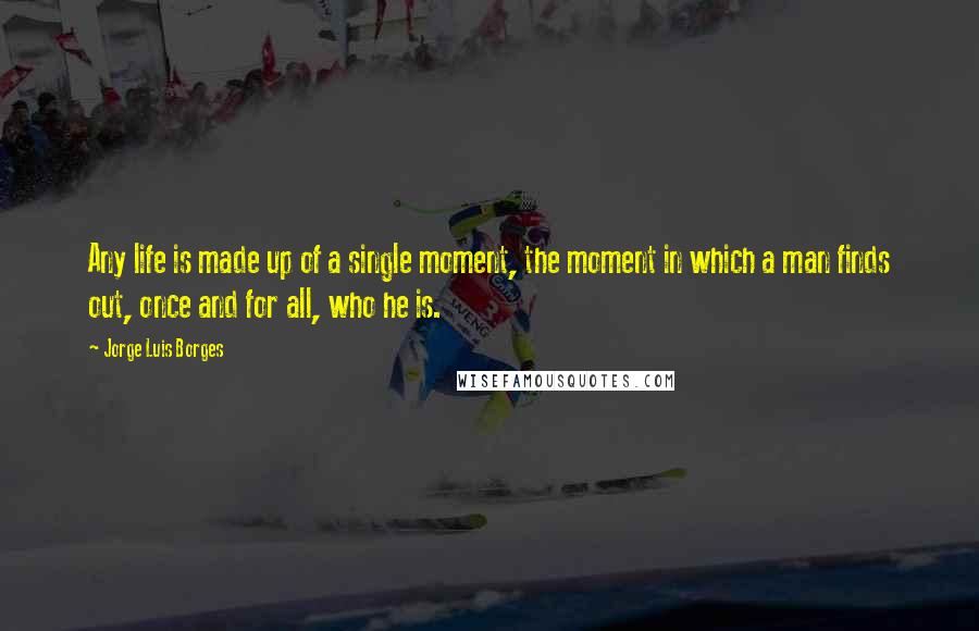 Jorge Luis Borges Quotes: Any life is made up of a single moment, the moment in which a man finds out, once and for all, who he is.