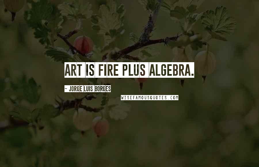 Jorge Luis Borges Quotes: Art is fire plus algebra.