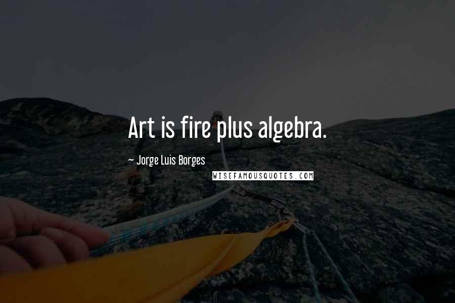 Jorge Luis Borges Quotes: Art is fire plus algebra.