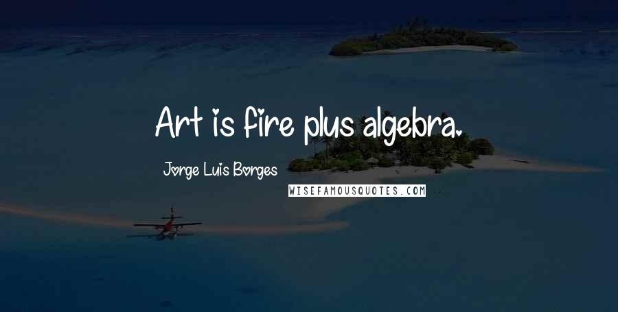 Jorge Luis Borges Quotes: Art is fire plus algebra.