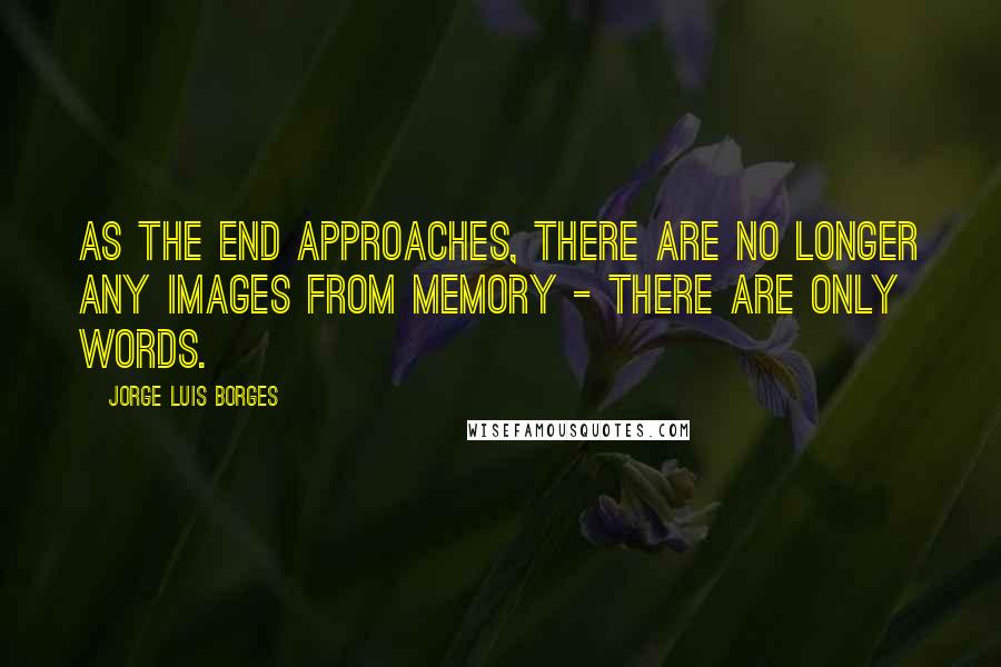 Jorge Luis Borges Quotes: As the end approaches, there are no longer any images from memory - there are only words.