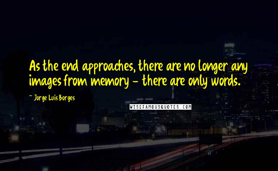 Jorge Luis Borges Quotes: As the end approaches, there are no longer any images from memory - there are only words.