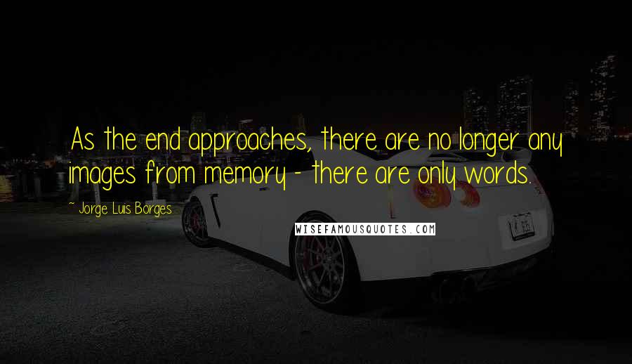 Jorge Luis Borges Quotes: As the end approaches, there are no longer any images from memory - there are only words.