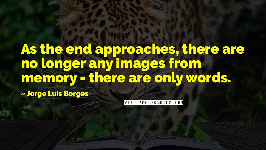 Jorge Luis Borges Quotes: As the end approaches, there are no longer any images from memory - there are only words.