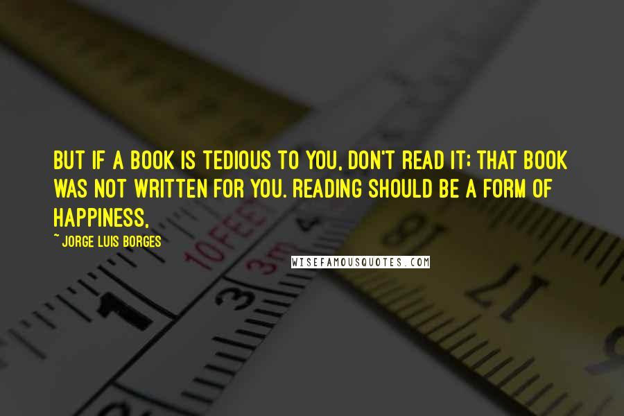 Jorge Luis Borges Quotes: But if a book is tedious to you, don't read it; that book was not written for you. Reading should be a form of happiness,