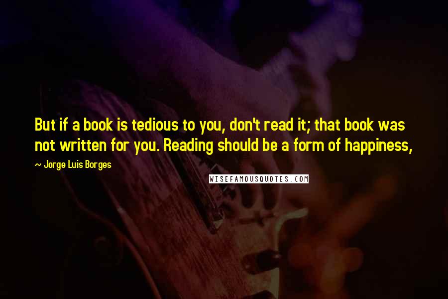 Jorge Luis Borges Quotes: But if a book is tedious to you, don't read it; that book was not written for you. Reading should be a form of happiness,