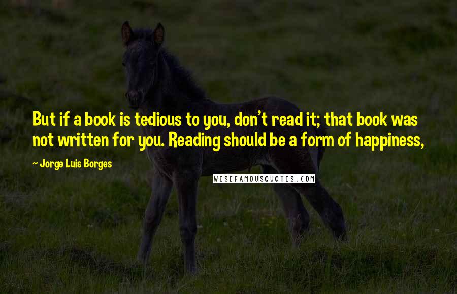 Jorge Luis Borges Quotes: But if a book is tedious to you, don't read it; that book was not written for you. Reading should be a form of happiness,