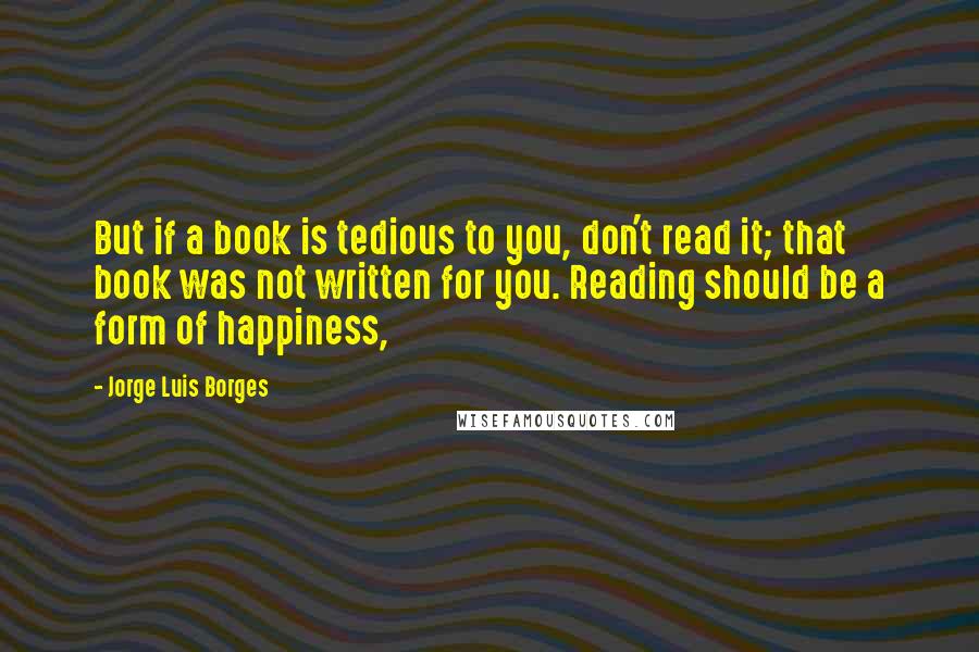 Jorge Luis Borges Quotes: But if a book is tedious to you, don't read it; that book was not written for you. Reading should be a form of happiness,