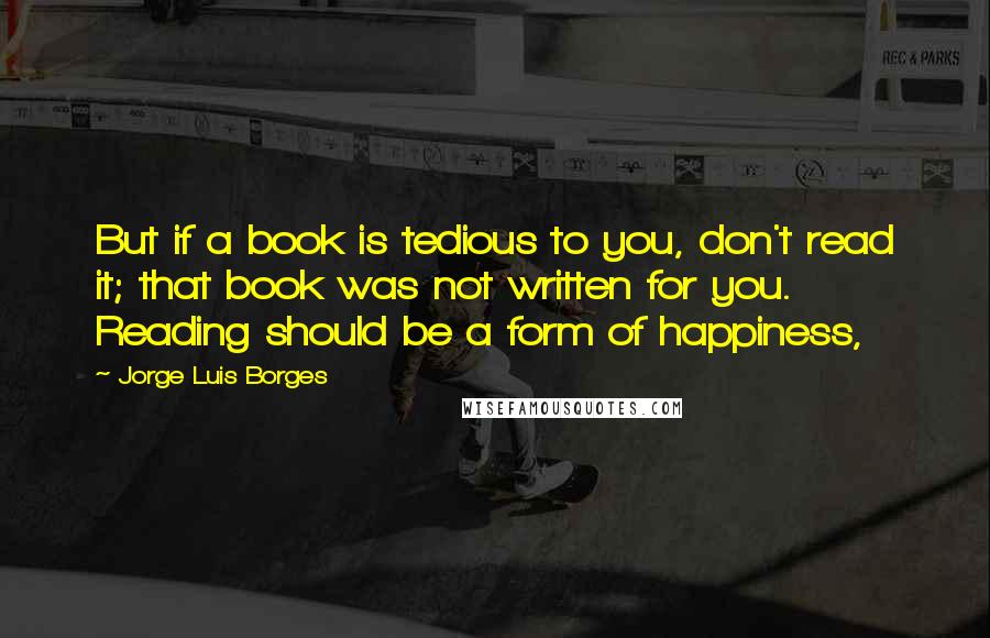 Jorge Luis Borges Quotes: But if a book is tedious to you, don't read it; that book was not written for you. Reading should be a form of happiness,