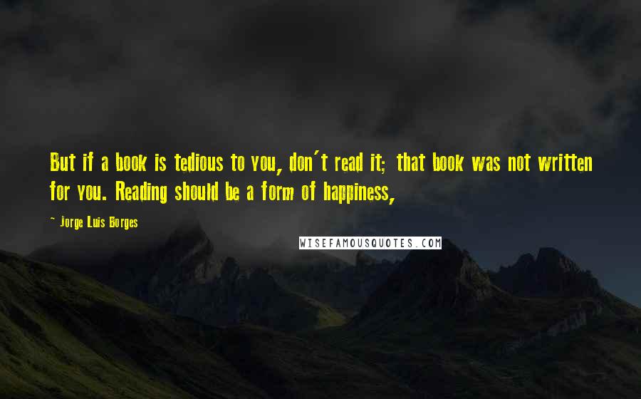 Jorge Luis Borges Quotes: But if a book is tedious to you, don't read it; that book was not written for you. Reading should be a form of happiness,