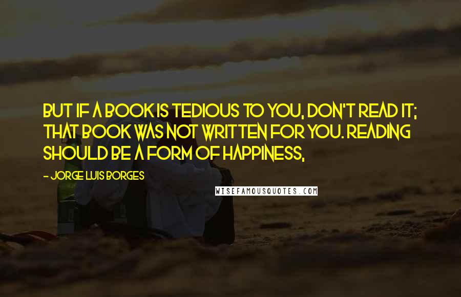 Jorge Luis Borges Quotes: But if a book is tedious to you, don't read it; that book was not written for you. Reading should be a form of happiness,