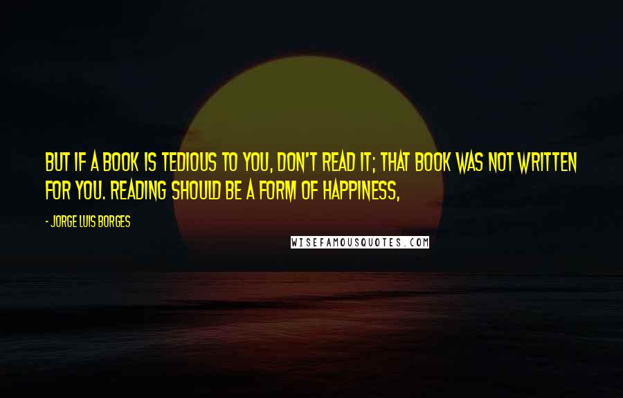 Jorge Luis Borges Quotes: But if a book is tedious to you, don't read it; that book was not written for you. Reading should be a form of happiness,