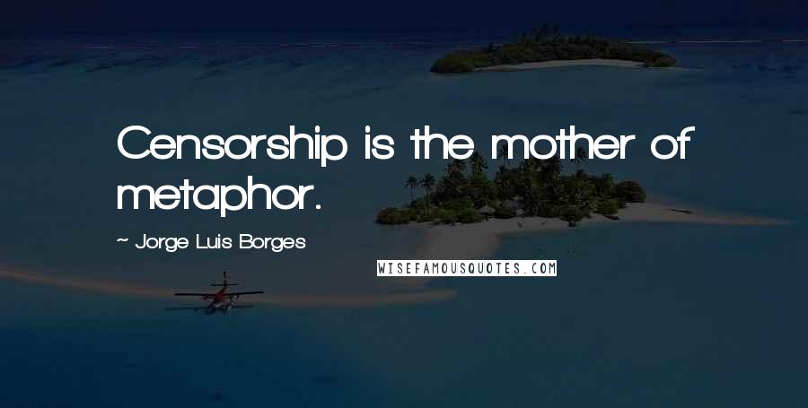 Jorge Luis Borges Quotes: Censorship is the mother of metaphor.