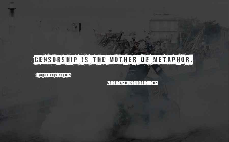 Jorge Luis Borges Quotes: Censorship is the mother of metaphor.