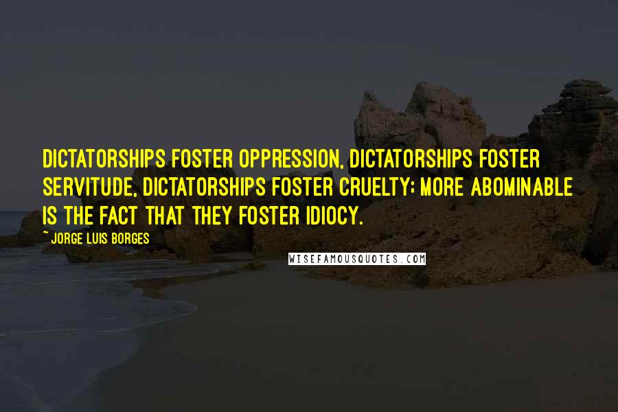 Jorge Luis Borges Quotes: Dictatorships foster oppression, dictatorships foster servitude, dictatorships foster cruelty; more abominable is the fact that they foster idiocy.