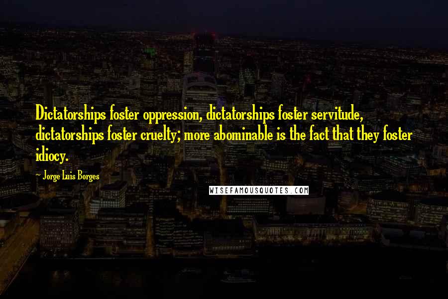 Jorge Luis Borges Quotes: Dictatorships foster oppression, dictatorships foster servitude, dictatorships foster cruelty; more abominable is the fact that they foster idiocy.