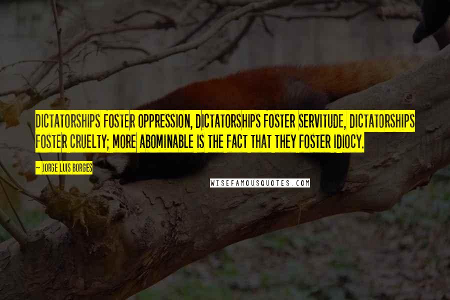 Jorge Luis Borges Quotes: Dictatorships foster oppression, dictatorships foster servitude, dictatorships foster cruelty; more abominable is the fact that they foster idiocy.
