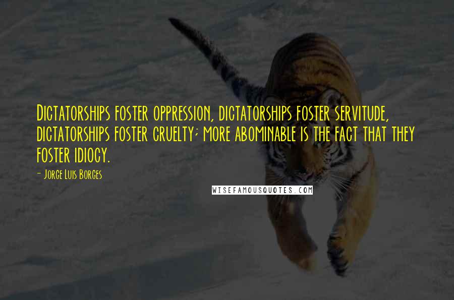 Jorge Luis Borges Quotes: Dictatorships foster oppression, dictatorships foster servitude, dictatorships foster cruelty; more abominable is the fact that they foster idiocy.