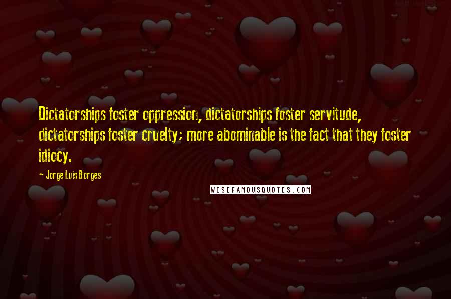 Jorge Luis Borges Quotes: Dictatorships foster oppression, dictatorships foster servitude, dictatorships foster cruelty; more abominable is the fact that they foster idiocy.