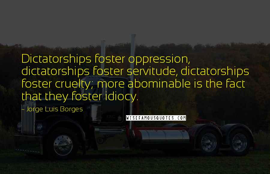 Jorge Luis Borges Quotes: Dictatorships foster oppression, dictatorships foster servitude, dictatorships foster cruelty; more abominable is the fact that they foster idiocy.