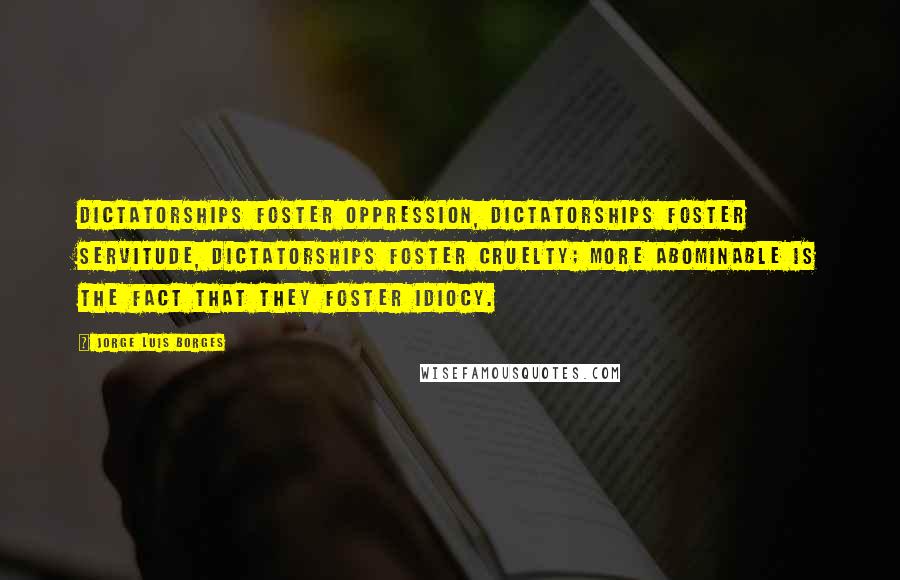 Jorge Luis Borges Quotes: Dictatorships foster oppression, dictatorships foster servitude, dictatorships foster cruelty; more abominable is the fact that they foster idiocy.