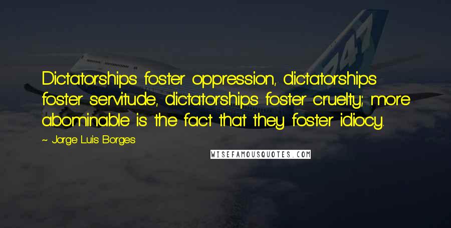Jorge Luis Borges Quotes: Dictatorships foster oppression, dictatorships foster servitude, dictatorships foster cruelty; more abominable is the fact that they foster idiocy.