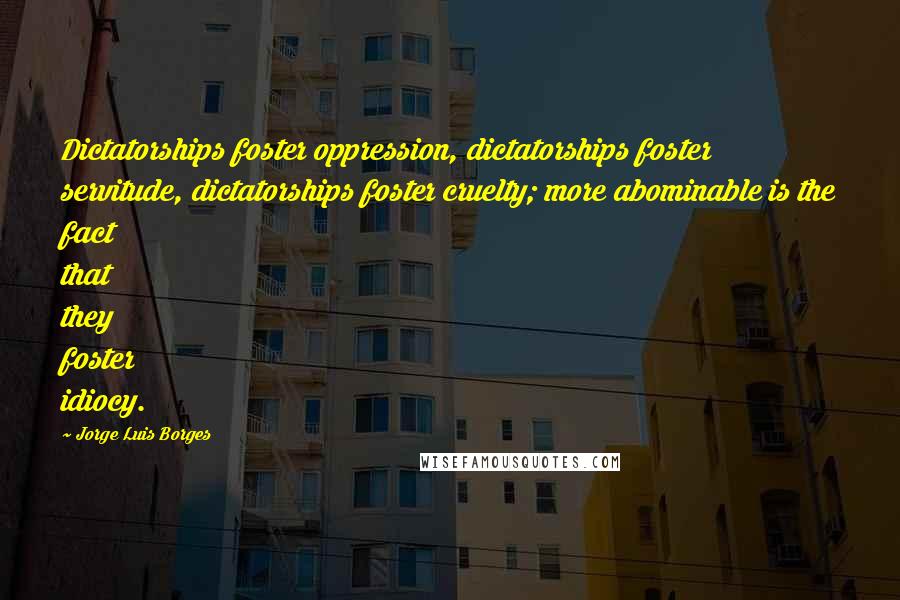 Jorge Luis Borges Quotes: Dictatorships foster oppression, dictatorships foster servitude, dictatorships foster cruelty; more abominable is the fact that they foster idiocy.