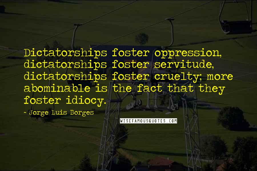 Jorge Luis Borges Quotes: Dictatorships foster oppression, dictatorships foster servitude, dictatorships foster cruelty; more abominable is the fact that they foster idiocy.