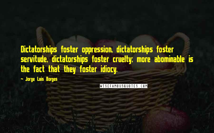 Jorge Luis Borges Quotes: Dictatorships foster oppression, dictatorships foster servitude, dictatorships foster cruelty; more abominable is the fact that they foster idiocy.