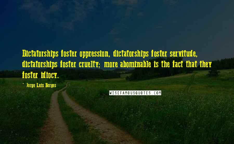 Jorge Luis Borges Quotes: Dictatorships foster oppression, dictatorships foster servitude, dictatorships foster cruelty; more abominable is the fact that they foster idiocy.
