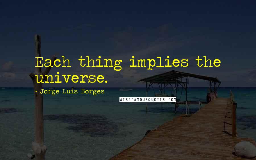 Jorge Luis Borges Quotes: Each thing implies the universe.