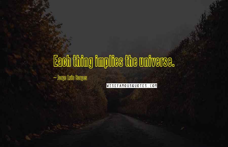 Jorge Luis Borges Quotes: Each thing implies the universe.