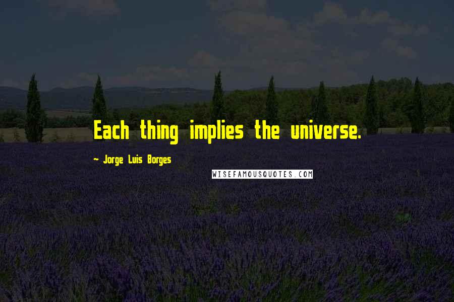 Jorge Luis Borges Quotes: Each thing implies the universe.