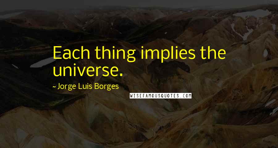 Jorge Luis Borges Quotes: Each thing implies the universe.