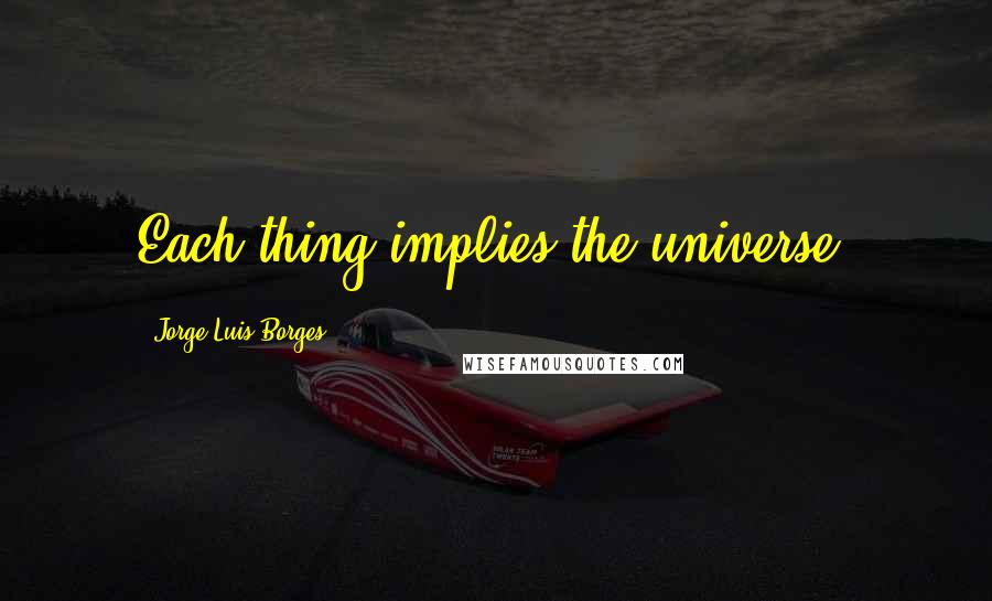 Jorge Luis Borges Quotes: Each thing implies the universe.