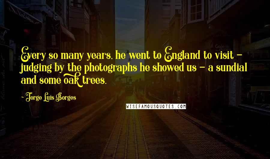 Jorge Luis Borges Quotes: Every so many years, he went to England to visit - judging by the photographs he showed us - a sundial and some oak trees.