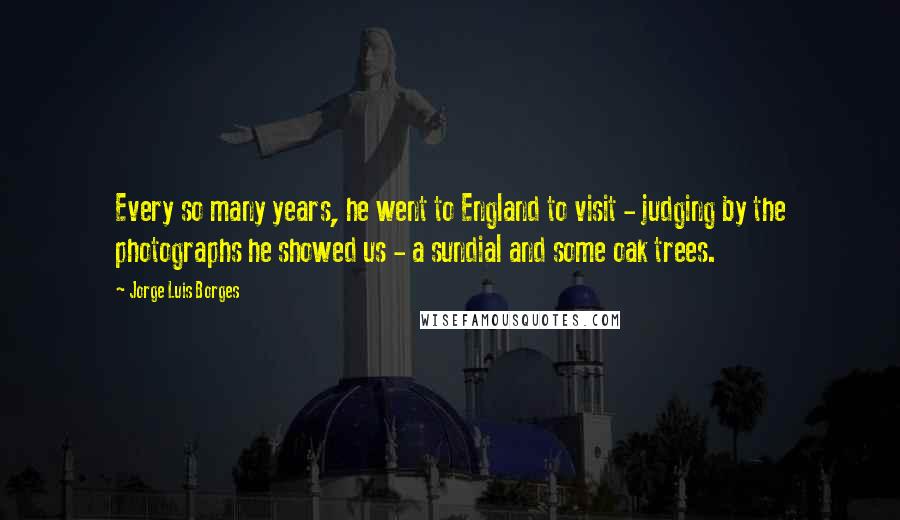 Jorge Luis Borges Quotes: Every so many years, he went to England to visit - judging by the photographs he showed us - a sundial and some oak trees.