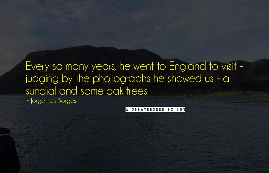 Jorge Luis Borges Quotes: Every so many years, he went to England to visit - judging by the photographs he showed us - a sundial and some oak trees.